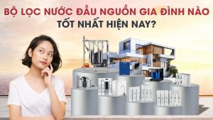 Thiết bị lọc nước đầu nguồn gia đình nào tốt hiện nay [Review chi tiết]